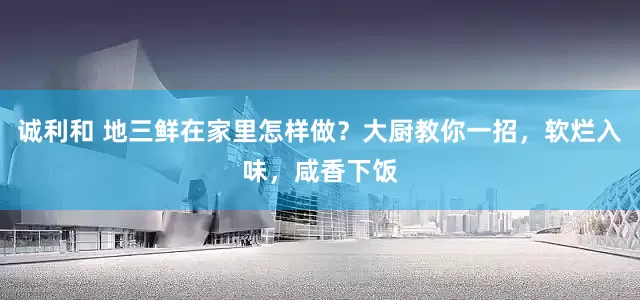诚利和 地三鲜在家里怎样做？大厨教你一招，软烂入味，咸香下饭
