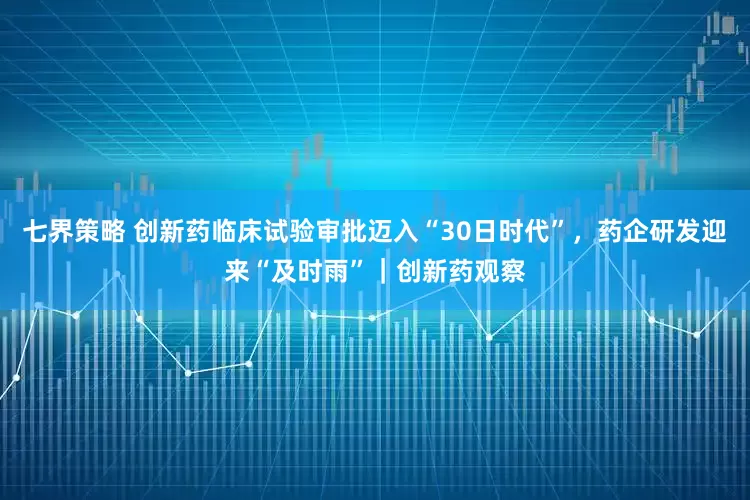 七界策略 创新药临床试验审批迈入“30日时代”，药企研发迎来“及时雨”｜创新药观察