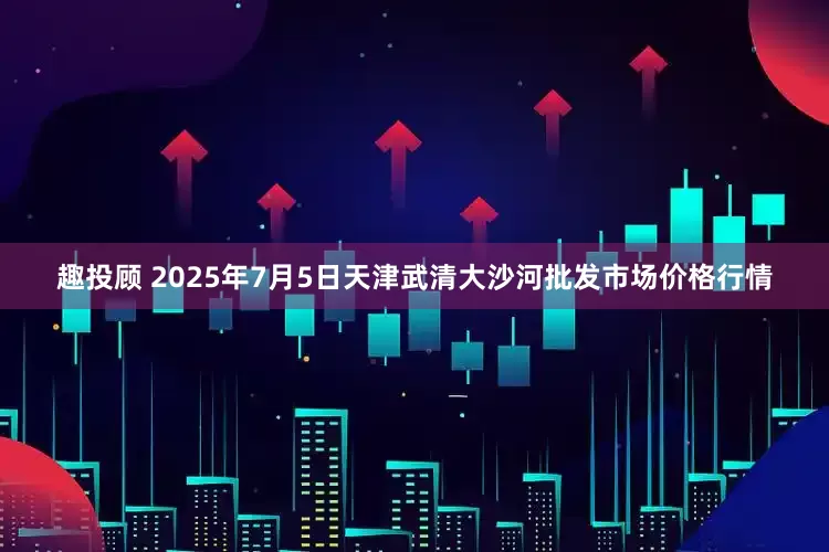趣投顾 2025年7月5日天津武清大沙河批发市场价格行情