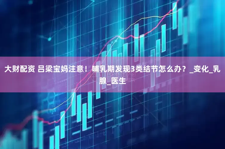 大财配资 吕梁宝妈注意！哺乳期发现3类结节怎么办？_变化_乳腺_医生