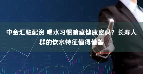 中金汇融配资 喝水习惯暗藏健康密码？长寿人群的饮水特征值得借鉴