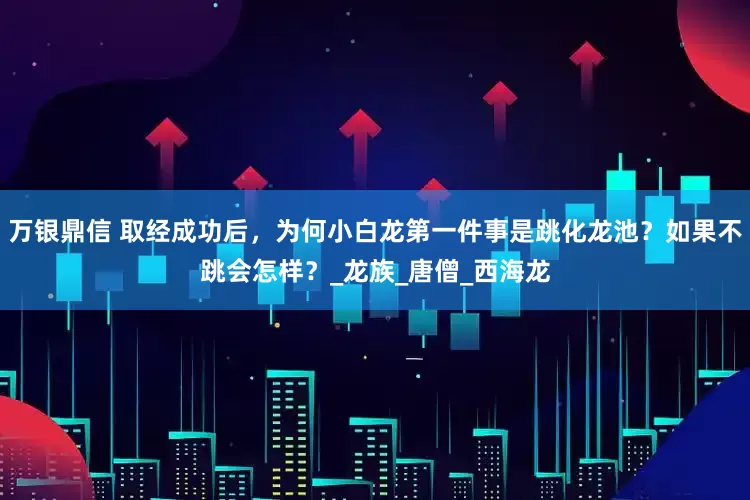 万银鼎信 取经成功后，为何小白龙第一件事是跳化龙池？如果不跳会怎样？_龙族_唐僧_西海龙