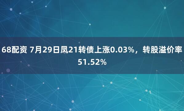68配资 7月29日凤21转债上涨0.03%，转股溢价率51.52%