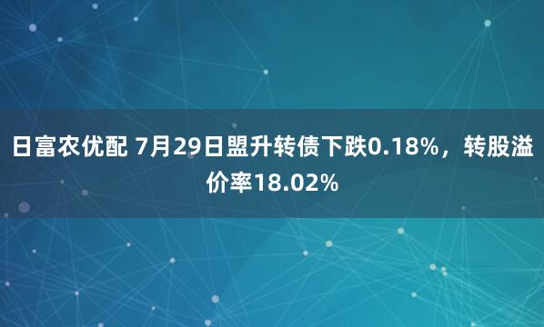 日富农优配 7月29日盟升转债下跌0.18%，转股溢价率18.02%