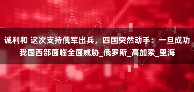 诚利和 这次支持俄军出兵，四国突然动手：一旦成功我国西部面临全面威胁_俄罗斯_高加索_里海