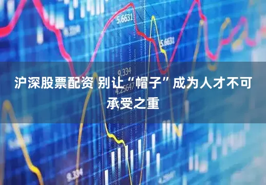 沪深股票配资 别让“帽子”成为人才不可承受之重