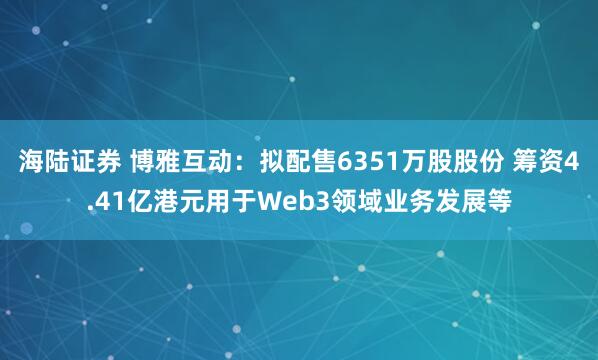 海陆证券 博雅互动：拟配售6351万股股份 筹资4.41亿港元用于Web3领域业务发展等