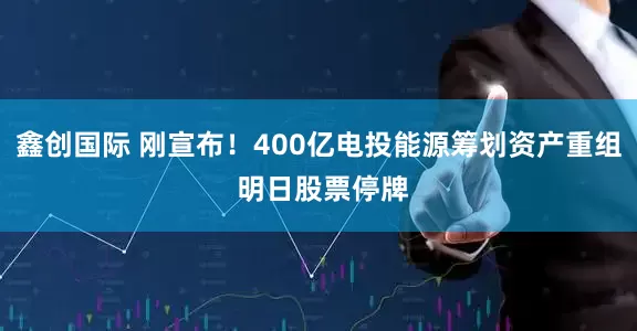 鑫创国际 刚宣布！400亿电投能源筹划资产重组 明日股票停牌