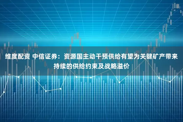维度配资 中信证券：资源国主动干预供给有望为关键矿产带来持续的供给约束及战略溢价