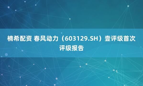 楠希配资 春风动力（603129.SH）壹评级首次评级报告