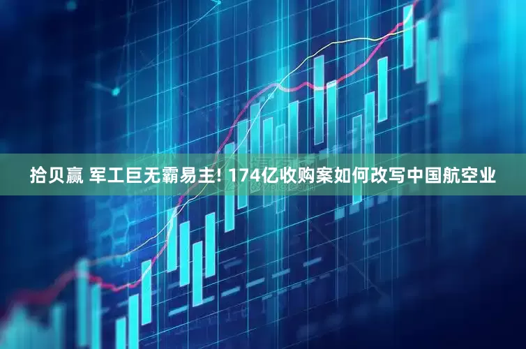 拾贝赢 军工巨无霸易主! 174亿收购案如何改写中国航空业