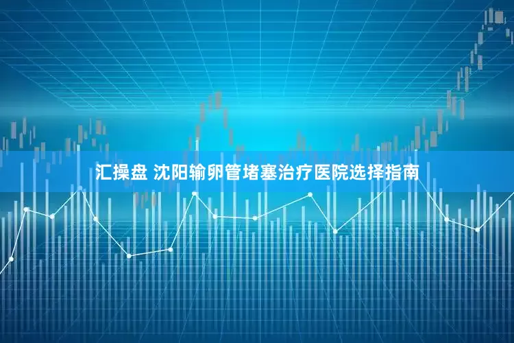汇操盘 沈阳输卵管堵塞治疗医院选择指南