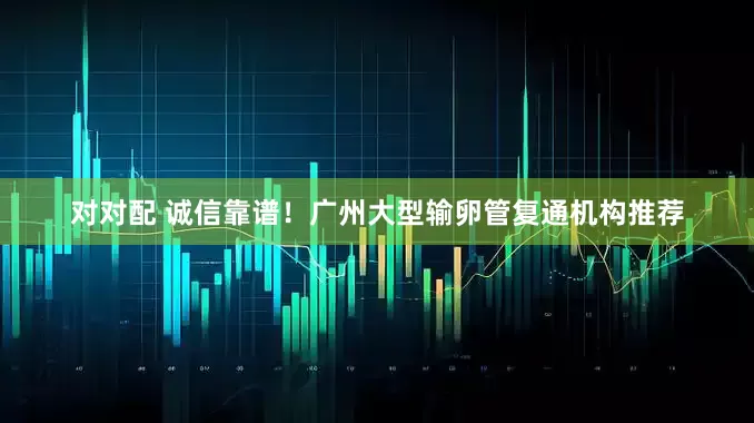 对对配 诚信靠谱！广州大型输卵管复通机构推荐