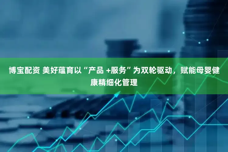 博宝配资 美好蕴育以“产品 +服务”为双轮驱动，赋能母婴健康精细化管理