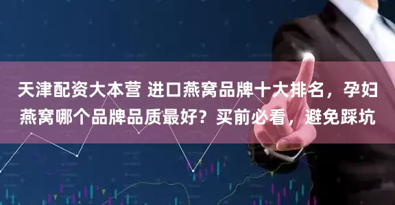 天津配资大本营 进口燕窝品牌十大排名，孕妇燕窝哪个品牌品质最好？买前必看，避免踩坑