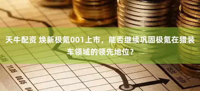 天牛配资 焕新极氪001上市，能否继续巩固极氪在猎装车领域的领先地位？