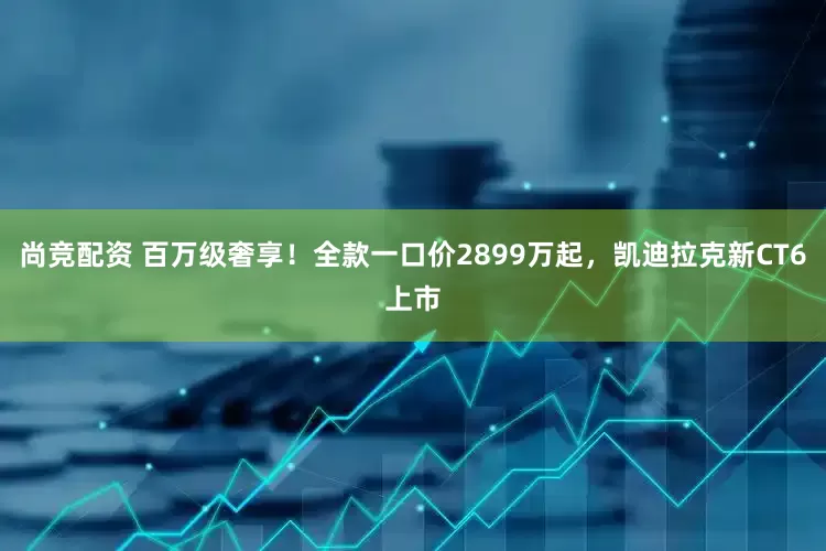 尚竞配资 百万级奢享！全款一口价2899万起，凯迪拉克新CT6上市