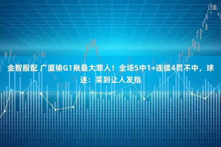 金智股配 广厦输G1揪最大罪人！全场5中1+连续4罚不中，球迷：菜到让人发指
